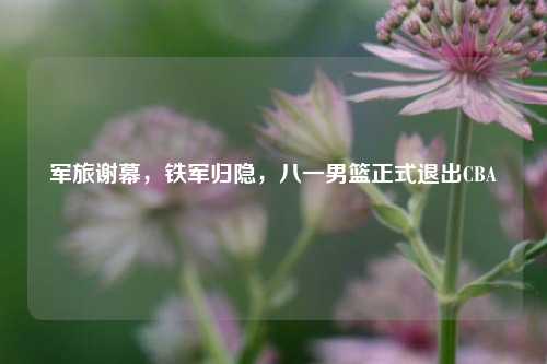 军旅谢幕，铁军归隐，八一男篮正式退出CBA