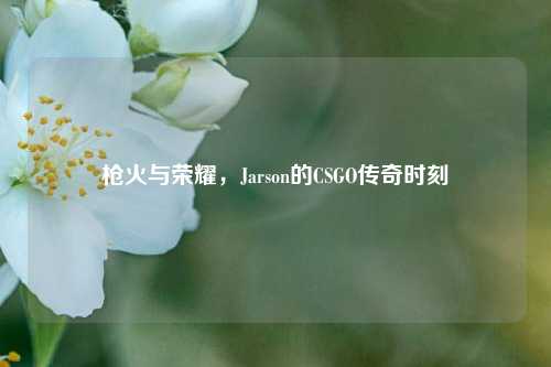 枪火与荣耀，Jarson的CSGO传奇时刻
