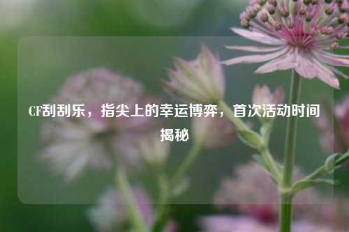 CF刮刮乐，指尖上的幸运博弈，首次活动时间揭秘