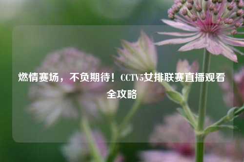 燃情赛场，不负期待！CCTV5女排联赛直播观看全攻略