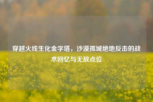 穿越火线生化金字塔，沙漠孤城绝地反击的战术回忆与无敌点位
