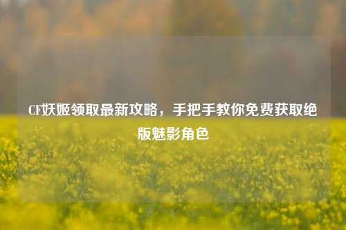 CF妖姬领取最新攻略，手把手教你免费获取绝版魅影角色