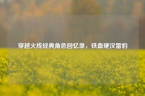 穿越火线经典角色回忆录，铁血硬汉雷豹