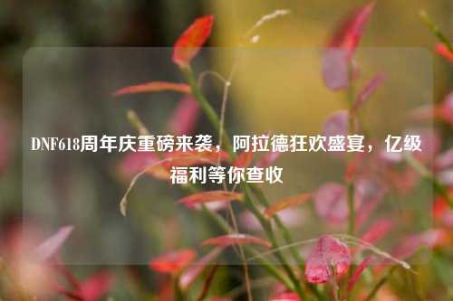 DNF618周年庆重磅来袭，阿拉德狂欢盛宴，亿级福利等你查收