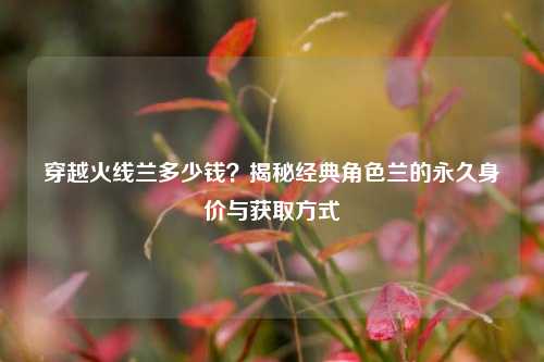 穿越火线兰多少钱？揭秘经典角色兰的永久身价与获取方式