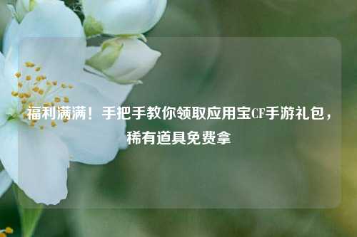 福利满满！手把手教你领取应用宝CF手游礼包，稀有道具免费拿
