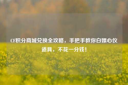 CF积分商城兑换全攻略，手把手教你白嫖心仪道具，不花一分钱！