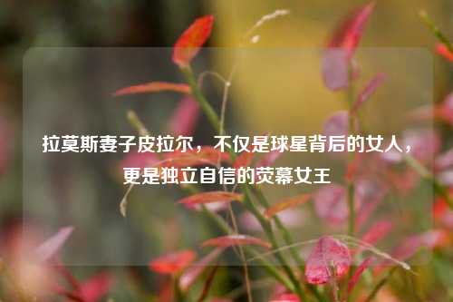 拉莫斯妻子皮拉尔,不仅是球星背后的女人,更是独立自信的荧幕女王