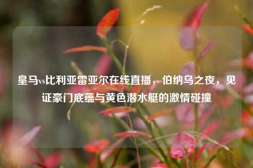 皇马vs比利亚雷亚尔在线直播，伯纳乌之夜，见证豪门底蕴与黄色潜水艇的激情碰撞