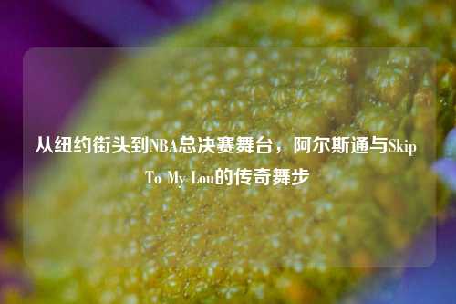从纽约街头到NBA总决赛舞台,阿尔斯通与Skip To My Lou的传奇舞步