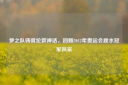 梦之队铸就伦敦神话,回顾2012年奥运会跳水冠军风采