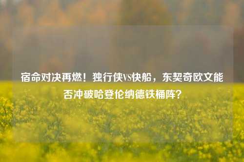 宿命对决再燃!独行侠VS快船,东契奇欧文能否冲破哈登伦纳德铁桶阵?