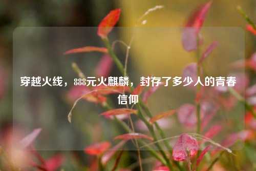 穿越火线，888元火麒麟，封存了多少人的青春信仰