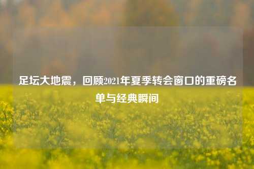 足坛大地震,回顾2021年夏季转会窗口的重磅名单与经典瞬间