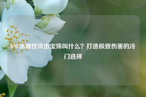 DNF冰属性攻击宝珠叫什么?打造极致伤害的冷门选择