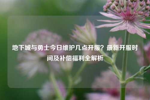 地下城与勇士今日维护几点开服?最新开服时间及补偿福利全解析