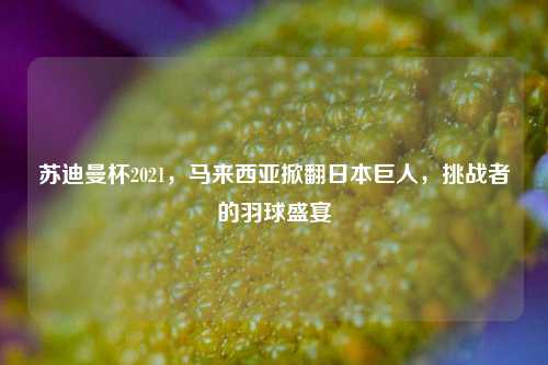 苏迪曼杯2021,马来西亚掀翻日本巨人,挑战者的羽球盛宴