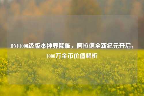 DNF1000级版本神界降临,阿拉德全新纪元开启,1000万金币价值解析