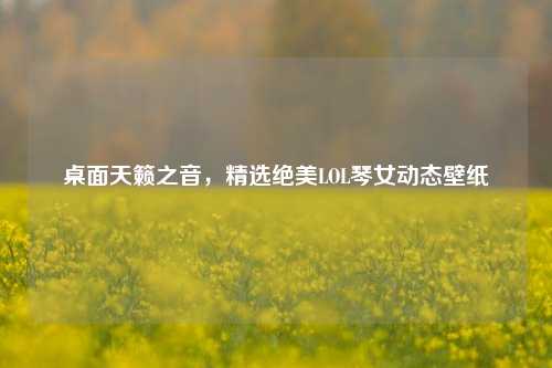 桌面天籁之音,精选绝美LOL琴女动态壁纸