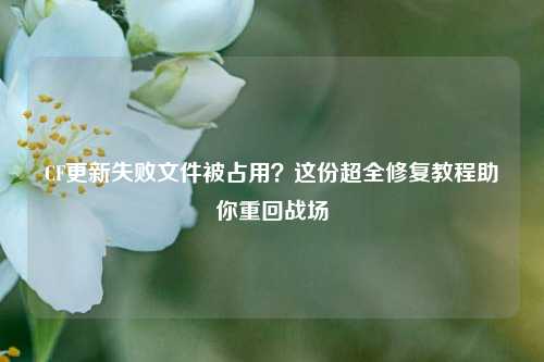 CF更新失败文件被占用？这份超全修复教程助你重回战场
