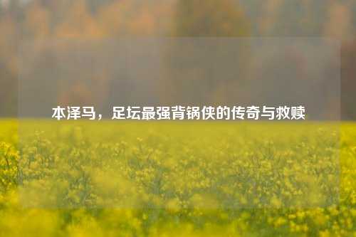 本泽马,足坛最强背锅侠的传奇与救赎
