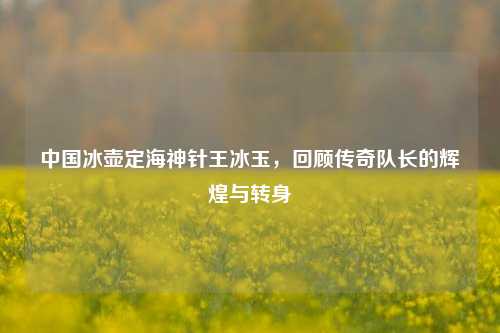 中国冰壶定海神针王冰玉,回顾传奇队长的辉煌与转身