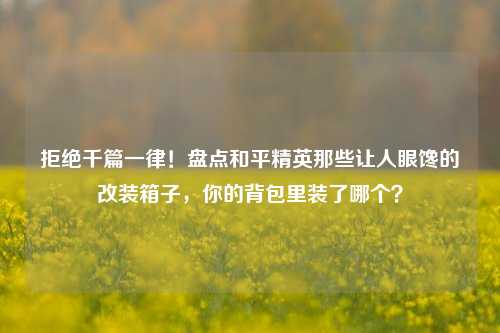 拒绝千篇一律！盘点和平精英那些让人眼馋的改装箱子，你的背包里装了哪个？
