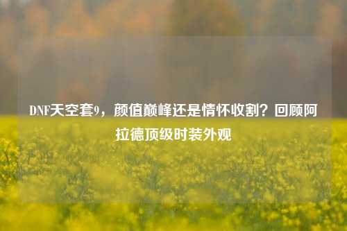 DNF天空套9,颜值巅峰还是情怀收割?回顾阿拉德顶级时装外观
