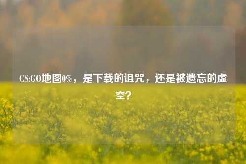 CS:GO地图0%,是下载的诅咒,还是被遗忘的虚空?