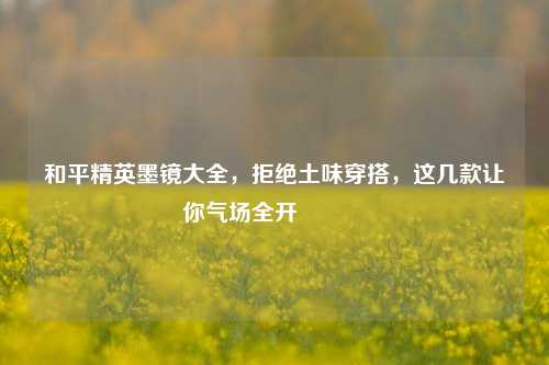 和平精英墨镜大全,拒绝土味穿搭,这几款让你气场全开🕶