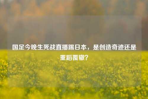 国足今晚生死战直播踢日本，是创造奇迹还是重蹈覆辙？