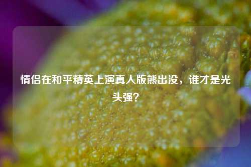 情侣在和平精英上演真人版熊出没，谁才是光头强？