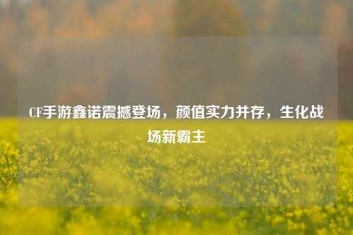 CF手游鑫诺震撼登场,颜值实力并存,生化战场新霸主