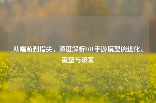 从端游到指尖,深度解析LOL手游模型的进化、重塑与设置