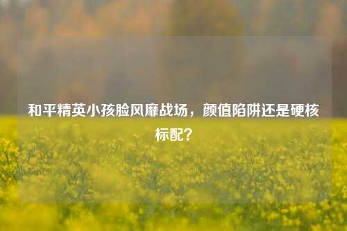 和平精英小孩脸风靡战场，颜值陷阱还是硬核标配？