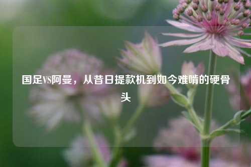 国足VS阿曼，从昔日提款机到如今难啃的硬骨头