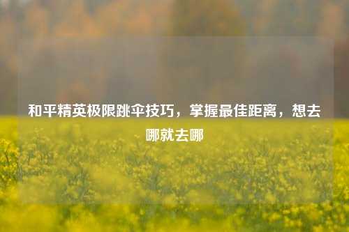 和平精英极限跳伞技巧，掌握最佳距离，想去哪就去哪