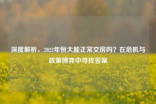 深度解析,2022年恒大能正常交房吗?在危机与政策博弈中寻找答案