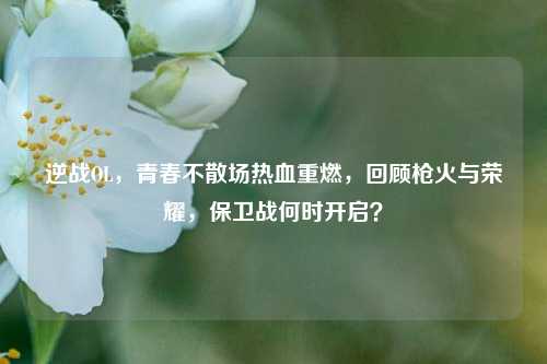 逆战OL,青春不散场热血重燃,回顾枪火与荣耀,保卫战何时开启?