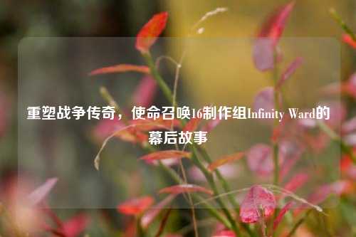 重塑战争传奇,使命召唤16制作组Infinity Ward的幕后故事