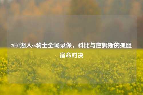 2007湖人vs骑士全场录像,科比与詹姆斯的孤胆宿命对决