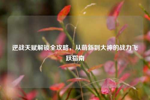 逆战天赋解锁全攻略，从萌新到大神的战力飞跃指南