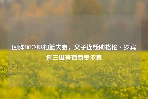 回眸2017NBA扣篮大赛,父子连线助格伦·罗宾逊三世登顶新奥尔良