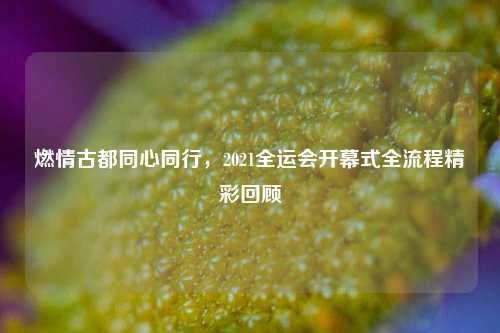 燃情古都同心同行,2021全运会开幕式全流程精彩回顾