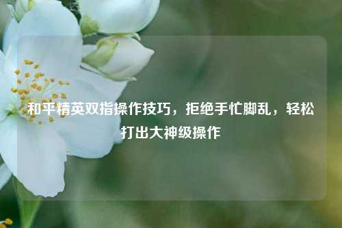 和平精英双指操作技巧，拒绝手忙脚乱，轻松打出大神级操作