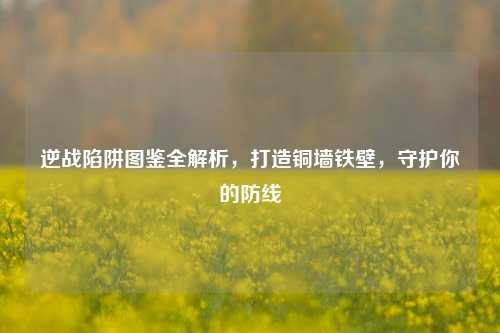 逆战陷阱图鉴全解析，打造铜墙铁壁，守护你的防线