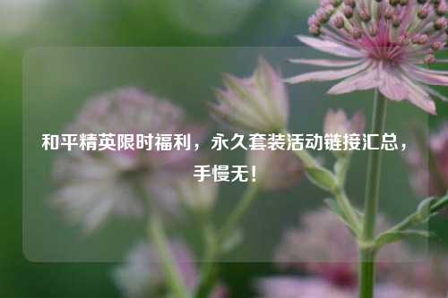 和平精英限时福利，永久套装活动链接汇总，手慢无！