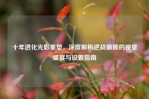 十年进化光影重塑，深度解析逆战画质的视觉盛宴与设置指南