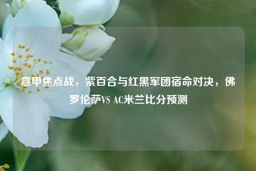意甲焦点战，紫百合与红黑军团宿命对决，佛罗伦萨VS AC米兰比分预测