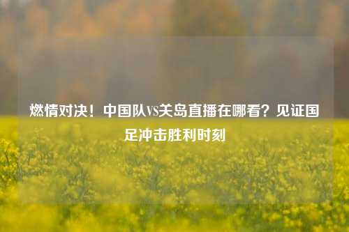 燃情对决!中国队VS关岛直播在哪看?见证国足冲击胜利时刻
